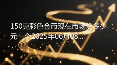150克彩色金币现在市场价多少元一个2025年06月08日
