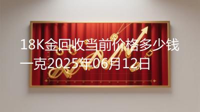 18K金回收当前价格多少钱一克2025年06月12日