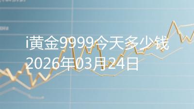 i黄金9999今天多少钱2026年03月24日