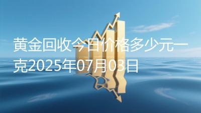 黄金回收今日价格多少元一克2025年07月03日