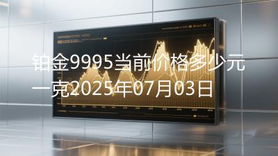 铂金9995当前价格多少元一克2025年07月03日