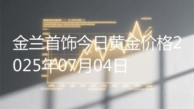 金兰首饰今日黄金价格2025年07月04日