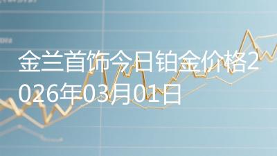 金兰首饰今日铂金价格2026年03月01日