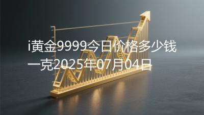 i黄金9999今日价格多少钱一克2025年07月04日