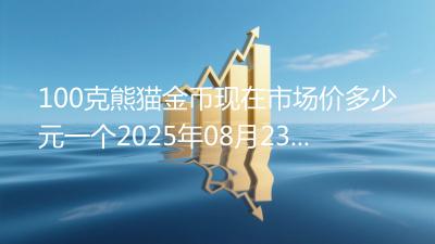 100克熊猫金币现在市场价多少元一个2025年08月23日