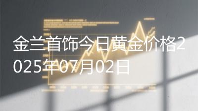 金兰首饰今日黄金价格2025年07月02日