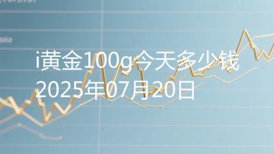 i黄金100g今天多少钱2025年07月20日