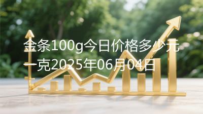 金条100g今日价格多少元一克2025年06月04日