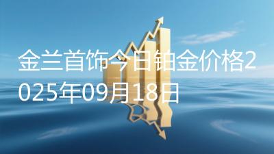 金兰首饰今日铂金价格2025年09月18日