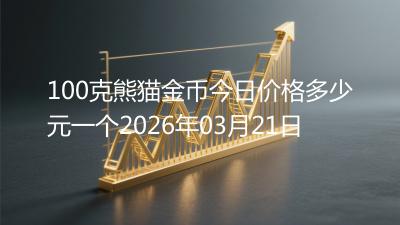 100克熊猫金币今日价格多少元一个2026年03月21日