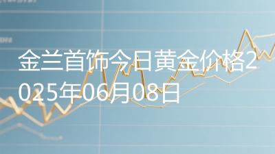 金兰首饰今日黄金价格2025年06月08日