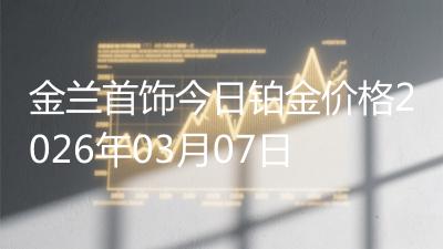 金兰首饰今日铂金价格2026年03月07日