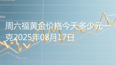 周六福黄金价格今天多少元一克2025年08月17日