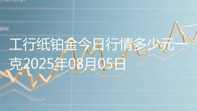 工行纸铂金今日行情多少元一克2025年08月05日