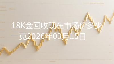 18K金回收现在市场价多少一克2026年03月15日