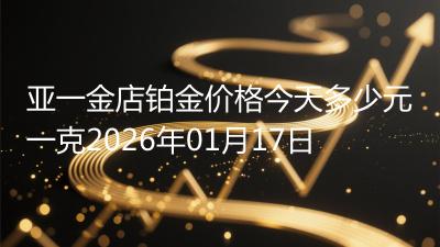 亚一金店铂金价格今天多少元一克2026年01月17日