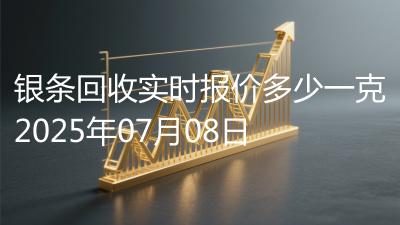 银条回收实时报价多少一克2025年07月08日