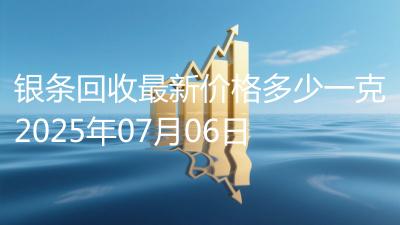 银条回收最新价格多少一克2025年07月06日