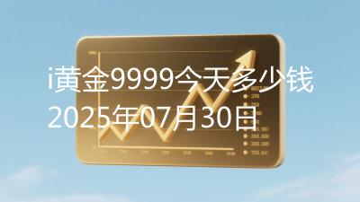 i黄金9999今天多少钱2025年07月30日