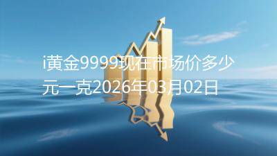 i黄金9999现在市场价多少元一克2026年03月02日