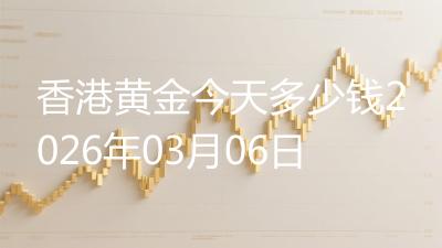 香港黄金今天多少钱2026年03月06日