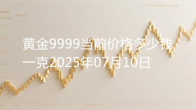 黄金9999当前价格多少钱一克2025年07月10日