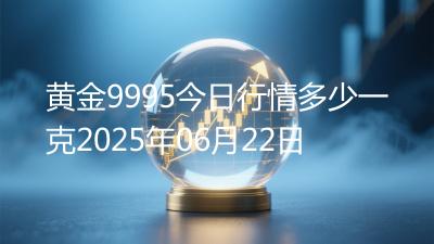 黄金9995今日行情多少一克2025年06月22日