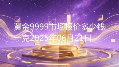 黄金9999市场报价多少钱一克2025年06月21日