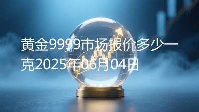 黄金9999市场报价多少一克2025年06月04日