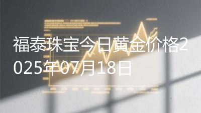 福泰珠宝今日黄金价格2025年07月18日