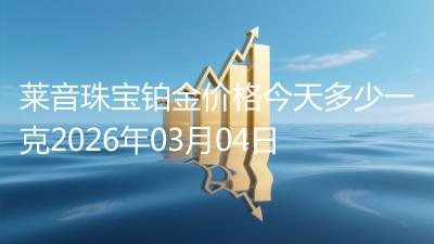 莱音珠宝铂金价格今天多少一克2026年03月04日