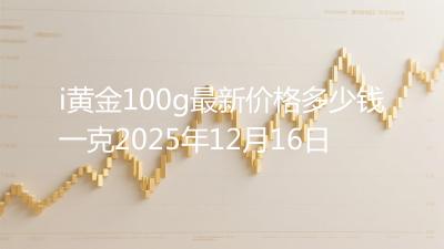 i黄金100g最新价格多少钱一克2025年12月16日