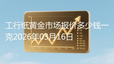 工行纸黄金市场报价多少钱一克2026年03月16日