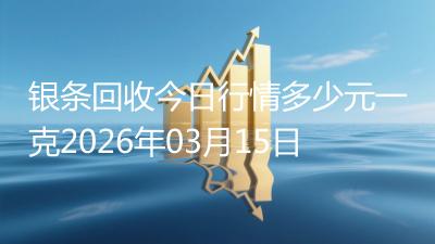 银条回收今日行情多少元一克2026年03月15日