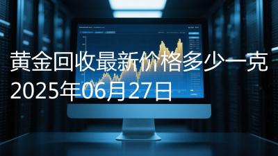 黄金回收最新价格多少一克2025年06月27日