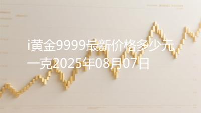 i黄金9999最新价格多少元一克2025年08月07日