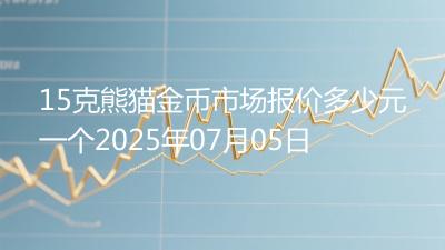 15克熊猫金币市场报价多少元一个2025年07月05日