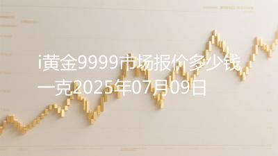 i黄金9999市场报价多少钱一克2025年07月09日