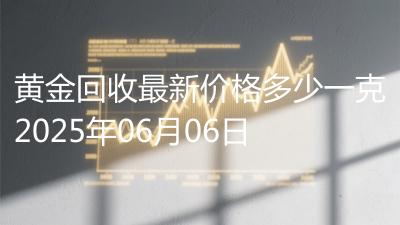 黄金回收最新价格多少一克2025年06月06日