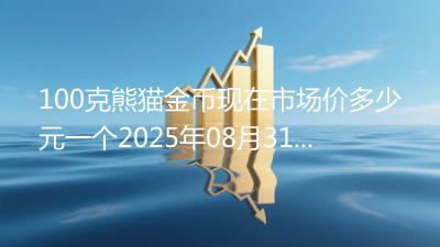 100克熊猫金币现在市场价多少元一个2025年08月31日