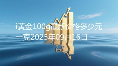 i黄金100g最新价格多少元一克2025年09月16日