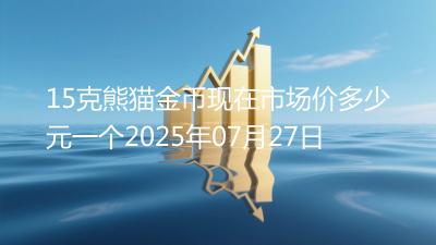 15克熊猫金币现在市场价多少元一个2025年07月27日