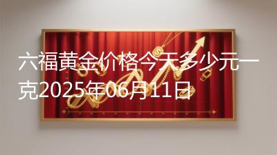 六福黄金价格今天多少元一克2025年06月11日