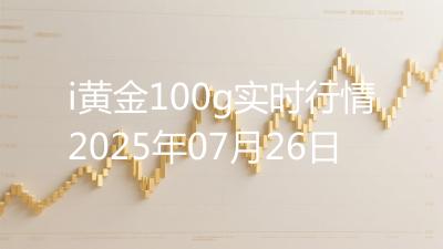 i黄金100g实时行情2025年07月26日