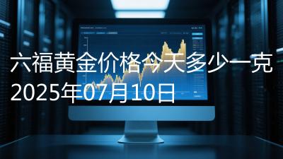 六福黄金价格今天多少一克2025年07月10日