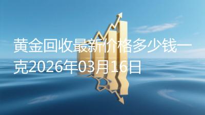 黄金回收最新价格多少钱一克2026年03月16日