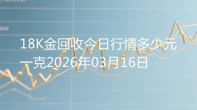 18K金回收今日行情多少元一克2026年03月16日