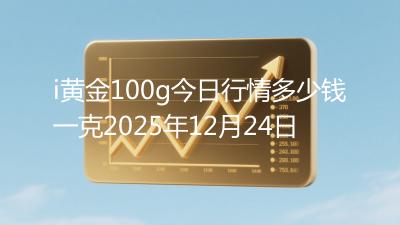 i黄金100g今日行情多少钱一克2025年12月24日