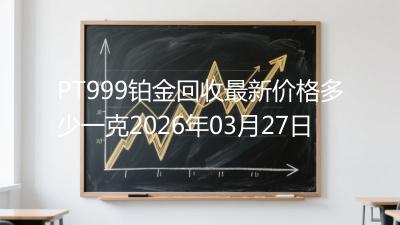 PT999铂金回收最新价格多少一克2026年03月27日