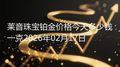 莱音珠宝铂金价格今天多少钱一克2026年02月17日